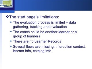 The start page’s limitations:  The evaluation process is limited – data gathering, tracking and evaluation  The coach could be another learner or a group of learners  There are no Learner Records Several flows are missing: interaction context, learner info, catalog info  