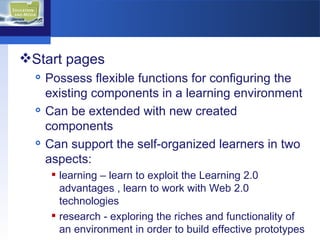 Start pages  Possess flexible functions for configuring the existing components in a learning environment Can be extended with new created components  Can support the self-organized learners in two aspects:  learning – learn to exploit the Learning 2.0 advantages , learn to work with Web 2.0 technologies  research - exploring the riches and functionality of an environment in order to build effective prototypes 