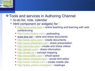 Tools and services in Authoring Channel to-do list, note, calendar html component (or widgets) for :  http://www.wiziq.com  – online teaching and learning with web conferencing http://www.blubrry.com  - podcasting www.box.net  – store and share documents http://www.zoho.com/  - create documents http://www.slideshare.net/  - share presentation http://animoto.com/  - create and share videos http://pbwiki.com/  - share information http://bubbl.us  – concept mapping http://secondlife.com/  - virtual space http://www.inetword.com/  - social html editor  http://www.mofuse.com  – create mobile site http://pipes.yahoo.com/pipes/  - mashups  