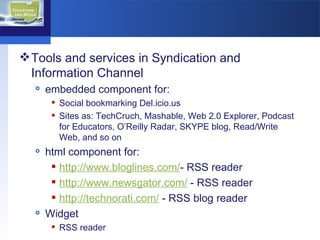 Tools and services in Syndication and Information Channel embedded component for: Social bookmarking Del.icio.us Sites as: TechCruch, Mashable, Web 2.0 Explorer, Podcast for Educators, O’Reilly Radar, SKYPE blog, Read/Write Web, and so on html component for: http://www.bloglines.com / - RSS reader http://www.newsgator.com /  - RSS reader http://technorati.com/  - RSS blog reader  Widget RSS reader 