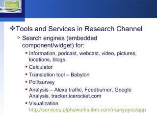 Tools and Services in Research Channel Search engines (embedded component/widget) for: Information, podcast, webcast, video, pictures, locations, blogs  Calculator Translation tool – Babylon Poll/survey Analysis – Alexa traffic, Feedburner, Google Analysis, tracker.icerocket.com  Visualization  http://services.alphaworks.ibm.com/manyeyes/app   
