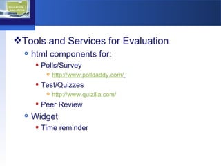 Tools and Services for Evaluation html components for:  Polls/Survey http://www.polldaddy.com/   Test/Quizzes http://www.quizilla.com/ Peer Review  Widget Time reminder 