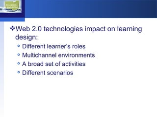 Web 2.0 technologies impact on learning design: Different learner’s roles Multichannel environments A broad set of activities Different scenarios 