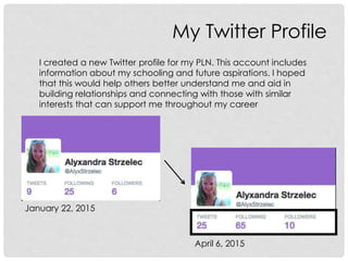 My Twitter Profile
I created a new Twitter profile for my PLN. This account includes
information about my schooling and future aspirations. I hoped
that this would help others better understand me and aid in
building relationships and connecting with those with similar
interests that can support me throughout my career
January 22, 2015
April 6, 2015
 