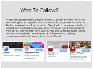 Who To Follow?
Initially I struggled finding people to follow. I began by using the Twitter
search engine and typed in education and it brought me to numerous
Twitter profiles related to education. Over the last couple months I have
added and dropped people based on the quality and helpfulness of
their posts. I learned a lot from using Twitter and as I progressed I came
very accustomed with learning who to follow and not getting
overwhelmed with the variety of choices offered.
 