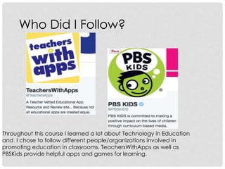 Who Did I Follow?
Throughout this course I learned a lot about Technology in Education
and I chose to follow different people/organizations involved in
promoting education in classrooms. TeachersWithApps as well as
PBSKids provide helpful apps and games for learning.
 