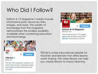 Who Did I Follow?
EdTech K-12 Magazine’s tweets include
informative posts, resources, links,
images, and more. The wealth of
knowledge from this magazine
demonstrates the endless possibility
available when combining education
and technology
TED-Ed is a free educational website for
teachers and learners that offers lessons
worth sharing. The video library can help
you create lessons to impact learning.
 