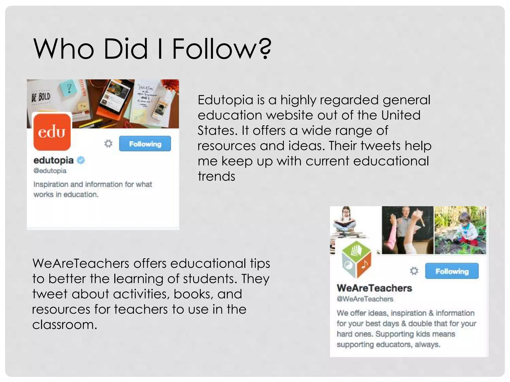Who Did I Follow?
Edutopia is a highly regarded general
education website out of the United
States. It offers a wide range of
resources and ideas. Their tweets help
me keep up with current educational
trends
WeAreTeachers offers educational tips
to better the learning of students. They
tweet about activities, books, and
resources for teachers to use in the
classroom.
 