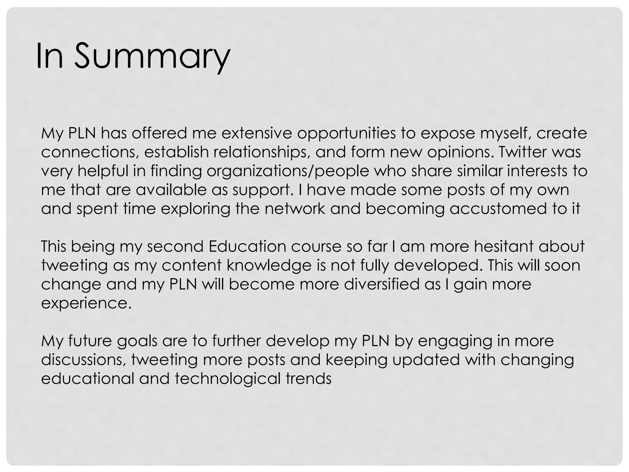 In Summary
My PLN has offered me extensive opportunities to expose myself, create
connections, establish relationships, and form new opinions. Twitter was
very helpful in finding organizations/people who share similar interests to
me that are available as support. I have made some posts of my own
and spent time exploring the network and becoming accustomed to it
This being my second Education course so far I am more hesitant about
tweeting as my content knowledge is not fully developed. This will soon
change and my PLN will become more diversified as I gain more
experience.
My future goals are to further develop my PLN by engaging in more
discussions, tweeting more posts and keeping updated with changing
educational and technological trends
 