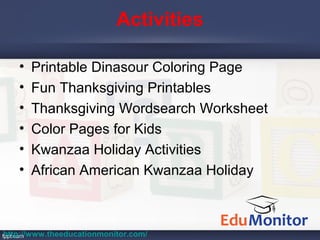 Activities
• Printable Dinasour Coloring Page
• Fun Thanksgiving Printables
• Thanksgiving Wordsearch Worksheet
• Color Pages for Kids
• Kwanzaa Holiday Activities
• African American Kwanzaa Holiday
http://www.theeducationmonitor.com/
 