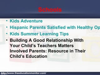 Schools
• Kids Adventure
• Hispanic Parents Satisfied with Healthy Op
• Kids Summer Learning Tips
• Building A Good Relationship With
Your Child’s Teachers Matters
Involved Parents: Resource in Their
Child’s Education
http://www.theeducationmonitor.com/
 
