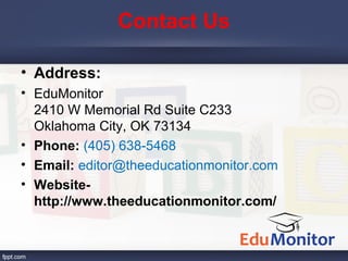 Contact Us
• Address:
• EduMonitor
2410 W Memorial Rd Suite C233
Oklahoma City, OK 73134
• Phone: (405) 638-5468
• Email: editor@theeducationmonitor.com
• Website-
http://www.theeducationmonitor.com/
 