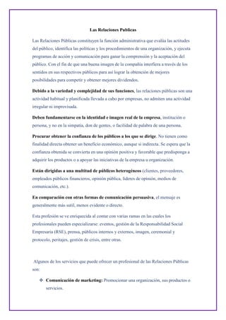 Las Relaciones Publicas
Las Relaciones Públicas constituyen la función administrativa que evalúa las actitudes
del público, identifica las políticas y los procedimientos de una organización, y ejecuta
programas de acción y comunicación para ganar la comprensión y la aceptación del
público. Con el fin de que una buena imagen de la compañía interfiera a través de los
sentidos en sus respectivos públicos para así lograr la obtención de mejores
posibilidades para competir y obtener mejores dividendos.
Debido a la variedad y complejidad de sus funciones, las relaciones públicas son una
actividad habitual y planificada llevada a cabo por empresas, no admiten una actividad
irregular ni improvisada.
Deben fundamentarse en la identidad e imagen real de la empresa, institución o
persona, y no en la simpatía, don de gentes, o facilidad de palabra de una persona.
Procurar obtener la confianza de los públicos a los que se dirige. No tienen como
finalidad directa obtener un beneficio económico, aunque si indirecta. Se espera que la
confianza obtenida se convierta en una opinión positiva y favorable que predisponga a
adquirir los productos o a apoyar las iniciativas de la empresa u organización.
Están dirigidas a una multitud de públicos heterogéneos (clientes, proveedores,
empleados públicos financieros, opinión pública, líderes de opinión, medios de
comunicación, etc.).
En comparación con otras formas de comunicación persuasiva, el mensaje es
generalmente más sutil, menos evidente o directo.
Esta profesión se ve enriquecida al contar con varias ramas en las cuales los
profesionales pueden especializarse: eventos, gestión de la Responsabilidad Social
Empresaria (RSE), prensa, públicos internos y externos, imagen, ceremonial y
protocolo, peritajes, gestión de crisis, entre otras.
Algunos de los servicios que puede ofrecer un profesional de las Relaciones Públicas
son:
 Comunicación de marketing: Promocionar una organización, sus productos o
servicios.
 