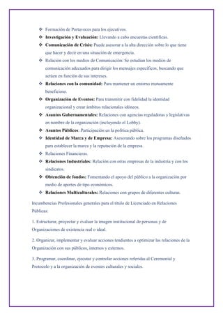  Formación de Portavoces para los ejecutivos.
 Investigación y Evaluación: Llevando a cabo encuestas científicas.
 Comunicación de Crisis: Puede asesorar a la alta dirección sobre lo que tiene
que hacer y decir en una situación de emergencia.
 Relación con los medios de Comunicación: Se estudian los medios de
comunicación adecuados para dirigir los mensajes específicos, buscando que
actúen en función de sus intereses.
 Relaciones con la comunidad: Para mantener un entorno mutuamente
beneficioso.
 Organización de Eventos: Para transmitir con fidelidad la identidad
organizacional y crear ámbitos relacionales idóneos.
 Asuntos Gubernamentales: Relaciones con agencias reguladoras y legislativas
en nombre de la organización (incluyendo el Lobby).
 Asuntos Públicos: Participación en la política pública.
 Identidad de Marca y de Empresa: Asesorando sobre los programas diseñados
para establecer la marca y la reputación de la empresa.
 Relaciones Financieras.
 Relaciones Industriales: Relación con otras empresas de la industria y con los
sindicatos.
 Obtención de fondos: Fomentando el apoyo del público a la organización por
medio de aportes de tipo económicos.
 Relaciones Multiculturales: Relaciones con grupos de diferentes culturas.
Incumbencias Profesionales generales para el título de Licenciado en Relaciones
Públicas:
1. Estructurar, proyectar y evaluar la imagen institucional de personas y de
Organizaciones de existencia real o ideal.
2. Organizar, implementar y evaluar acciones tendientes a optimizar las relaciones de la
Organización con sus públicos, internos y externos.
3. Programar, coordinar, ejecutar y controlar acciones referidas al Ceremonial y
Protocolo y a la organización de eventos culturales y sociales.
 