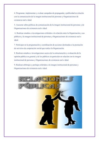 4. Programar, implementar y evaluar campañas de propaganda y publicidad en relación
con la comunicación de la imagen institucional de personas y Organizaciones de
existencia real o ideal.
5. Asesorar sobre políticas de comunicación de la imagen institucional de personas y de
Organizaciones de existencia real o ideal.
6. Realizar estudios e investigaciones referidos a la relación entre la Organización y sus
públicos y la imagen institucional de personas y Organizaciones de existencia real o
ideal.
7. Participar en la programación y coordinación de acciones destinadas a la prestación
de servicios de cooperación social que realice la Organización.
8. Realizar estudios e investigaciones acerca de la estructuración y evaluación de la
opinión pública en general y de los públicos en particular en relación con la imagen
institucional de personas y Organizaciones de existencia real o ideal.
9. Realizar arbitrajes y peritajes referidos a la imagen institucional de personas y
Organizaciones de existencia real o ideal.
 