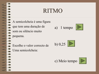 RITMO 
A semicolcheia é uma figura 
que tem uma duração de 
som ou silêncio muito 
pequena. 
Escolhe o valor correcto de 
Uma semicolcheia: 
a) 1 tempo 
b) 0,25 
c) Meio tempo 
 