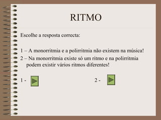 RITMO 
Escolhe a resposta correcta: 
1 – A monorritmia e a polirritmia não existem na música! 
2 – Na monorritmia existe só um ritmo e na polirritmia 
podem existir vários ritmos diferentes! 
1 - 2 - 
 
