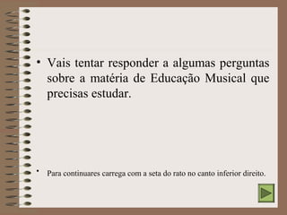 • Vais tentar responder a algumas perguntas 
sobre a matéria de Educação Musical que 
precisas estudar. 
• Para continuares carrega com a seta do rato no canto inferior direito. 
 