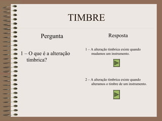 TIMBRE 
Pergunta 
1 – O que é a alteração 
tímbrica? 
Resposta 
1 – A alteração tímbrica existe quando 
mudamos um instrumento. 
2 – A alteração tímbrica existe quando 
alteramos o timbre de um instrumento. 
 