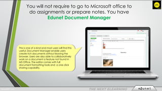 You will not require to go to Microsoft office to
do assignments or prepare notes. You have
Edunet Document Manager
This is one of a kind and most users will find this
useful. Document Manager enable users
create rich documents without leaving the
browser. Users are also able to collaboratively
work on a document a feature not found in
MS Office. The editor comes with full
document formatting tools and a one click
sharing capability.
EdunetERP® 2016
 
