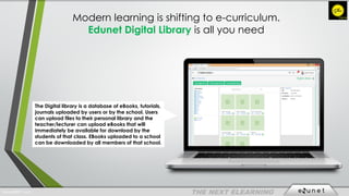 Modern learning is shifting to e-curriculum.
Edunet Digital Library is all you need
The Digital library is a database of eBooks, tutorials,
journals uploaded by users or by the school. Users
can upload files to their personal library and the
teacher/lecturer can upload eBooks that will
immediately be available for download by the
students of that class. EBooks uploaded to a school
can be downloaded by all members of that school.
EdunetERP® 2016
 