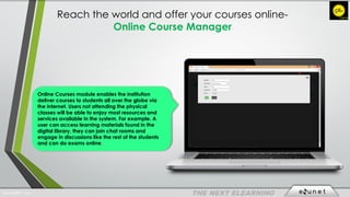 Reach the world and offer your courses online-
Online Course Manager
Online Courses module enables the institution
deliver courses to students all over the globe via
the internet. Users not attending the physical
classes will be able to enjoy most resources and
services available in the system. For example. A
user can access learning materials found in the
digital library, they can join chat rooms and
engage in discussions like the rest of the students
and can do exams online.
EdunetERP® 2016
 