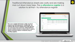 Traditional Attendance sheets are costly and are making
man cut down more trees. The e-attendance register is a
solution to all that – try attendance register
This is an e-register that keeps a daily record of
students and staff attendance. Traditionally, the
institution fills physical registers that easily get torn,
use a lot space and cost money. What if all those
records could be stored in a cloud which is easy to
retrieve and draw reports. It’s Edunet’s way of
handling registers.
EdunetERP® 2016
 