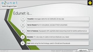 EdunetERP® 2016
1 Powerful: Manages data for an institution of any size
2 Server Based: Run in one place, access it from anywhere
3 Rich in Features: Equipped with sophisticated eLearning tools for better performance
4 Modular: It’s very easy to add or remove features you need
5 Fast: Build using the technology used in Gmail and Facebook
Edunet is…
 