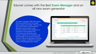 Edunet comes with the Best Exam Manager and an
all new exam generator
The exam manager offers the easiest
and most efficient way to handle
exam papers and results. With just one
click, the institution will be able to
generate exam papers using
questions stored in the database as
opposed to the tradition time
consuming and tiresome exam
creation methods. The institution will
also be able to send exam results to
students online as opposed to printing
them on paper. It will be the modern
e-way of managing exam results
EdunetERP® 2016
 