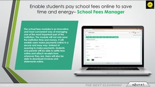 Enable students pay school fees online to save
time and energy– School Fees Manager
The school fees modules is an innovative
and most convenient way of managing
one of the most important part of the
institution. The module will not only save
the institution time and money, it will
enable users make payments online in a
secure and easy way. Instead of
queuing to make payments, students
and parents will be able to settle fees
online and attach receipts from
wherever they are. Users will also be
able to download invoices and
statements online.
EdunetERP® 2016
 