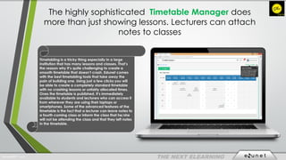 The highly sophisticated Timetable Manager does
more than just showing lessons. Lecturers can attach
notes to classes
Timetabling is a tricky thing especially in a large
institution that has many lessons and classes. That’s
the reason why it’s quite challenging to create a
smooth timetable that doesn’t crash. Edunet comes
with the best timetabling tools that take away the
pain of building one. Using just a few clicks you will
be able to create a completely standard timetable
with no crashing lessons or unfairly allocated times.
Ones the timetable is published, it’s immediately
available to students and lecturers who can access it
from wherever they are using their laptops or
smartphones. Some of the advanced features of the
timetable is the fact that a lecturer can leave notes to
a fourth coming class or inform the class that he/she
will not be attending the class and that they left notes
in the timetable.
EdunetERP® 2016
 