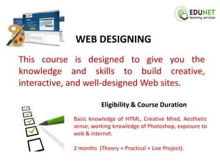 WEB DESIGNING
This course is designed to give you the
knowledge and skills to build creative,
interactive, and well-designed Web sites.

                       Eligibility & Course Duration
            Basic knowledge of HTML, Creative Mind, Aesthetic
            sense, working knowledge of Photoshop, exposure to
            web & internet.

            2 months (Theory + Practical + Live Project).
 