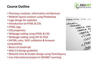 Course Outline
• Planning a website, Information architecture
• Website layout creation using Photoshop
• Logo design for websites
• Introduction to HTML & CSS
• HTML tags
• CSS properties
• Webpage coding using HTML & CSS
• Webpage coding using DIV & CSS2
• XHTML rules, W3C validation & browser
compatibility
• Basics of JavaScript
• Web 2.0 design guideline
• Website intro & header design using Flash/Jquery
• Live international project in EDUNET Learning
 
