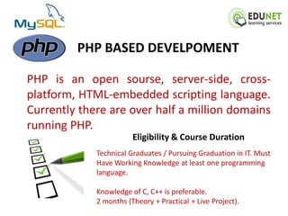 PHP BASED DEVELPOMENT

PHP is an open sourse, server-side, cross-
platform, HTML-embedded scripting language.
Currently there are over half a million domains
running PHP.
                        Eligibility & Course Duration
             Technical Graduates / Pursuing Graduation in IT. Must
             Have Working Knowledge at least one programming
             language.

             Knowledge of C, C++ is preferable.
             2 months (Theory + Practical + Live Project).
 