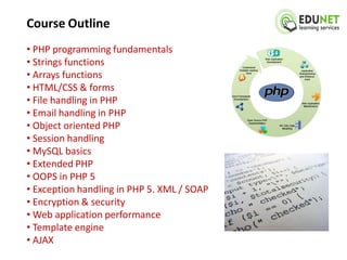 Course Outline
• PHP programming fundamentals
• Strings functions
• Arrays functions
• HTML/CSS & forms
• File handling in PHP
• Email handling in PHP
• Object oriented PHP
• Session handling
• MySQL basics
• Extended PHP
• OOPS in PHP 5
• Exception handling in PHP 5. XML / SOAP
• Encryption & security
• Web application performance
• Template engine
• AJAX
 