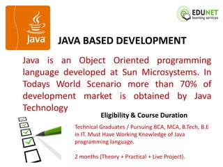 JAVA BASED DEVELOPMENT
Java is an Object Oriented programming
language developed at Sun Microsystems. In
Todays World Scenario more than 70% of
development market is obtained by Java
Technology
                     Eligibility & Course Duration
           Technical Graduates / Pursuing BCA, MCA, B.Tech, B.E
           in IT. Must Have Working Knowledge of Java
           programming language.

           2 months (Theory + Practical + Live Project).
 