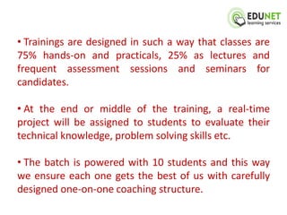 • Trainings are designed in such a way that classes are
75% hands-on and practicals, 25% as lectures and
frequent assessment sessions and seminars for
candidates.

• At the end or middle of the training, a real-time
project will be assigned to students to evaluate their
technical knowledge, problem solving skills etc.

• The batch is powered with 10 students and this way
we ensure each one gets the best of us with carefully
designed one-on-one coaching structure.
 