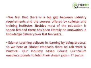 • We feel that there is a big gap between industry
requirements and the courses offered by colleges and
training institutes. Besides most of the education is
spoon fed and there has been literally no innovation in
knowledge delivery over last ten years.

• Edunet Learning believes in learning by doing process,
so we here at Edunet emphasis more on Lab work &
Practical. Our Industry based Course Curriculum
enables students to fetch their dream jobs in IT Sector.
 