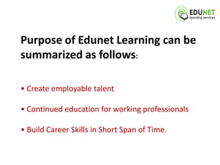 Purpose of Edunet Learning can be
summarized as follows:

• Create employable talent

• Continued education for working professionals

• Build Career Skills in Short Span of Time.
 