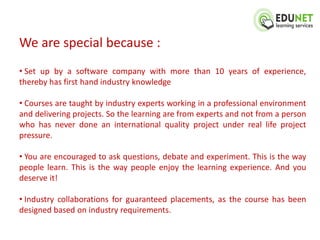 We are special because :
• Set up by a software company with more than 10 years of experience,
thereby has first hand industry knowledge

• Courses are taught by industry experts working in a professional environment
and delivering projects. So the learning are from experts and not from a person
who has never done an international quality project under real life project
pressure.

• You are encouraged to ask questions, debate and experiment. This is the way
people learn. This is the way people enjoy the learning experience. And you
deserve it!

• Industry collaborations for guaranteed placements, as the course has been
designed based on industry requirements.
 