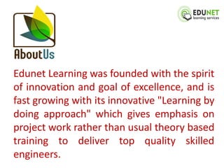 Edunet Learning was founded with the spirit
of innovation and goal of excellence, and is
fast growing with its innovative "Learning by
doing approach" which gives emphasis on
project work rather than usual theory based
training to deliver top quality skilled
engineers.
 