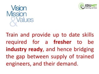 Train and provide up to date skills
required for a fresher to be
industry ready, and hence bridging
the gap between supply of trained
engineers, and their demand.
 