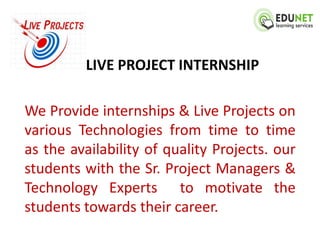LIVE PROJECT INTERNSHIP

We Provide internships & Live Projects on
various Technologies from time to time
as the availability of quality Projects. our
students with the Sr. Project Managers &
Technology Experts to motivate the
students towards their career.
 