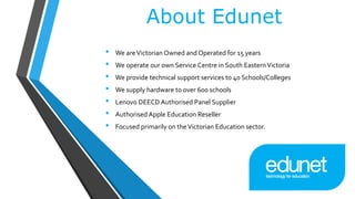 About Edunet
• We areVictorian Owned and Operated for 15 years
• We operate our own Service Centre in South EasternVictoria
• We provide technical support services to 40 Schools/Colleges
• We supply hardware to over 600 schools
• Lenovo DEECD Authorised Panel Supplier
• Authorised Apple Education Reseller
• Focused primarily on theVictorian Education sector.
 