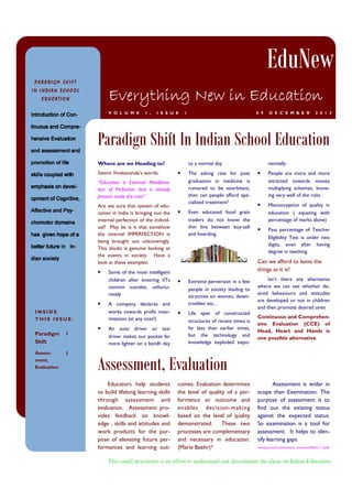 EduNew
PARADIGM SHIFT

Everything New in Education

IN INDIAN SCHOOL
EDUCATION

V O L U M E

1 ,

I S S U E

1

0 9

D E C E M B E R

2 0 1 3

-noC fo noitcudortnI
-noC fo noitcudortnI
-noC fo noitcudortnI
-noC fo noitcudortnI

Paradign Shift In Indian School Education

-erpmoC dna suounit
-erpmoC dna suounit
-erpmoC dna suounit
-erpmoC dna suounit
noitaulavE evisneh
noitaulavE evisneh
noitaulavE evisneh
noitaulavE evisneh
d
tnemssessa dna
dna tnemssessa dna

Swami Vivekananda’s words:

Are we sure that system of education in India is bringing out the
internal perfection of the individual? May be is it that somehow
the internal IMPERFECTION is
being brought out unknowingly.
This doubt is genuine looking at
the events in society. Have a
look at these examples:

efil fo noitomorp
htiw delpuoc slliks
-leved no sisahpme
,evitingoC fo tnempo
-ysP dna evitceffA
sniamod rotomohc
a fo epoh nevig sah
-nI

ni erutuf retteb
yteicos naid

•
INSIDE
THIS ISSUE:

1

Assessment,
Evaluation

1

•

The asking rate for post
graduation in medicine is
rumored to be exorbitant,
then can people afford specialized treatment?

•

Even educated food grain
traders do not know the
thin line between buy-sell
and hoarding

“Education is External Manifestation of Perfection that is already
present inside the man”

•

Paradigm
Shift

to a normal day

Where are we Heading to?

•

Some of the most intelligent
children after entering IITs
commit suicides, unfortunately
A company declares and
works towards profit maximization (at any cost?)
An auto driver or taxi
driver makes our pocket far
more lighter on a bandh day

nentially.

•

People are more and more
attracted towards money
multiplying schemes, knowing very well of the risks

•

Misconception of quality in
education ( equating with
percentage of marks alone)

•

Pass percentage of Teacher
Eligibility Test is under two
digits, even after having
degree in teaching

Can we afford to leave the
things as it is?
•

Extreme perversion in a few
people in society leading to
atrocities on women, downtrodden etc.,

Isn’t there any alternative
where we can see whether desired behaviours and attitudes
are developed or not in children
and then promote desired ones

•

Life span of constructed
structures of recent times is
far less than earlier times,
but the technology and
knowledge exploded expo-

Continuous and Comprehensive Evaluation (CCE) of
Head, Heart and Hands is
one possible alternative.

Assessment, Evaluation
Educators help students
to build lifelong learning skills
through assessment and
evaluation. Assessment provides feedback on knowledge , skills and attitudes and
work products for the purpose of elevating future performances and learning out-

comes. Evaluation determines
the level of quality of a performance or outcome and
enables decision-making
based on the level of quality
demonstrated.
These two
processes are complementary
and necessary in education.
(Marie Baehr)*

Assessment is wider in
scope than Examination. The
purpose of assessment is to
find out the existing status
against the expected status.
So examination is a tool for
assessment. It helps to identify learning gaps
*www.pcrest2.com/institute_resources/PAI/4_1_2.pdf

This small newsletter is an effort to understand and disseminate the ideas on Indian Education

 