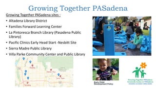 Growing Together PASadena
Growing Together PASadena sites :
• Altadena Library District
• Families Forward Learning Center
• La Pintoresca Branch Library (Pasadena Public
Library)
• Pacific Clinics Early Head Start -Nesbitt Site
• Sierra Madre Public Library
• Villa Parke Community Center and Public Library
 