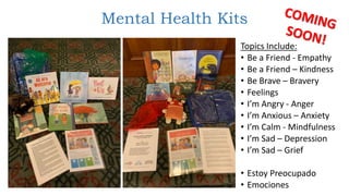 Mental Health Kits
Topics Include:
• Be a Friend - Empathy
• Be a Friend – Kindness
• Be Brave – Bravery
• Feelings
• I’m Angry - Anger
• I’m Anxious – Anxiety
• I’m Calm - Mindfulness
• I’m Sad – Depression
• I’m Sad – Grief
• Estoy Preocupado
• Emociones
 