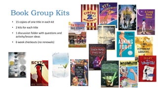 • 15 copies of one title in each kit
• 2 kits for each title
• 1 discussion folder with questions and
activity/lesson ideas
• 6 week checkouts (no renewals)
Book Group Kits
 