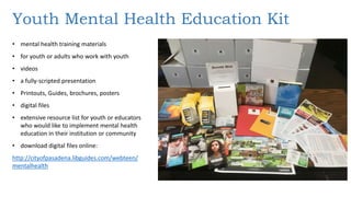 Youth Mental Health Education Kit
• mental health training materials
• for youth or adults who work with youth
• videos
• a fully-scripted presentation
• Printouts, Guides, brochures, posters
• digital files
• extensive resource list for youth or educators
who would like to implement mental health
education in their institution or community
• download digital files online:
http://cityofpasadena.libguides.com/webteen/
mentalhealth
 