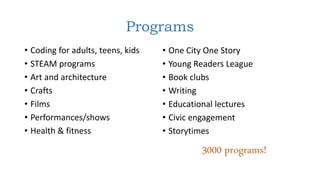 Programs
• Coding for adults, teens, kids
• STEAM programs
• Art and architecture
• Crafts
• Films
• Performances/shows
• Health & fitness
• One City One Story
• Young Readers League
• Book clubs
• Writing
• Educational lectures
• Civic engagement
• Storytimes
3000 programs!
 